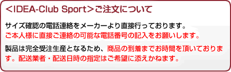 ＜IDEA-Club Sport＞ご注文について サイズ確認の電話連絡をメーカーより直接行っております。ご本人様に直接ご連絡の可能な電話番号の記入をお願いします。製品は完全受注生産となるため、商品の到着までお時間を頂いております。配送業者・配送日時の指定はご希望に添えかねます。